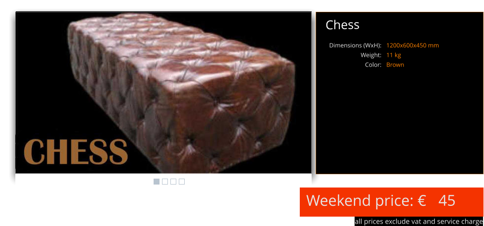 Weekend price:   all prices exclude vat and service charge 45 Chess 1200x600x450 mm 11 kg Brown Dimensions (WxH): Weight: Color: